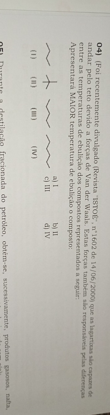 (Foi recentemente divulgado (Revista ''ISTOÉ''. n°1602 de 14/06/2000) que as lagartixas são capazes de
andar pelo teto devido a forças de Van der Waals. Estas forças também são responsáveis pelas diferenças
entre as temperaturas de ebulição dos compostos representados a seguir:
Apresentará MAIOR temperatura de ebulição o composto:
a) I b) II
c) III d) IV
(1) (Ⅱ1) ( ⅢI ) ( IV)
151 Durante a destilação fracionada do petróleo, obtêm-se, sucessivamente, produtos gasosos, nafta,