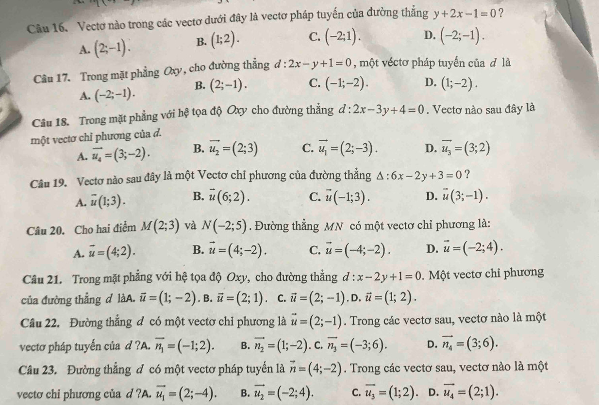 Vectơ nào trong các vectơ dưới đây là vectơ pháp tuyến của đường thăng y+2x-1=0 ?
C.
B. (1;2). (-2;1). D.
A. (2;-1). (-2;-1).
Câu 17. Trong mặt phẳng Oxy, cho đường thẳng đ : :2x-y+1=0 , một véctơ pháp tuyến của đ là
B. (2;-1). C. (-1;-2). D. (1;-2).
A. (-2;-1).
Câu 18. Trong mặt phẳng với hệ tọa độ Oxy cho đường thẳng d:2x-3y+4=0. Vectơ nào sau đây là
một vectơ chỉ phương của d.
A. vector u_4=(3;-2). B. vector u_2=(2;3) C. vector u_1=(2;-3). D. vector u_3=(3;2)
Câu 19. Vectơ nào sau đây là một Vectơ chỉ phương của đường thắng △ :6x-2y+3=0 ?
B.
C.
D.
A. vector u(1;3). vector u(6;2). vector u(-1;3). vector u(3;-1).
Câu 20. Cho hai điểm M(2;3) và N(-2;5). Đường thẳng MN có một vectơ chỉ phương là:
A. vector u=(4;2). B. vector u=(4;-2). C. vector u=(-4;-2). D. vector u=(-2;4).
Câu 21. Trong mặt phẳng với hệ tọa độ Oxy, cho đường thẳng d:x-2y+1=0.  Một vectơ chỉ phương
của đường thẳng d làA. vector u=(1;-2). B. vector u=(2;1). C. vector u=(2;-1) ,D. vector u=(1;2).
Câu 22. Đường thẳng đ có một vectơ chỉ phương là vector u=(2;-1). Trong các vectơ sau, vectơ nào là một
vectơ pháp tuyến của d ?A. vector n_1=(-1;2). B. vector n_2=(1;-2). C. vector n_3=(-3;6). D. vector n_4=(3;6).
Câu 23. Đường thẳng đ có một vectơ pháp tuyến là vector n=(4;-2). Trong các vectơ sau, vectơ nào là một
vectơ chi phương của d ?A. vector u_1=(2;-4). B. vector u_2=(-2;4). C. vector u_3=(1;2). D. vector u_4=(2;1).