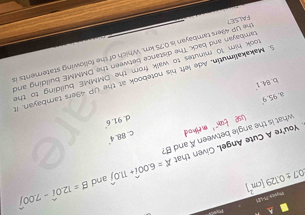 a Physicse
Physics-71-LE1
0.7± 0.129[cm^2]
vector A=6.00widehat i+11.0widehat j and B=12.0widehat i-7.00widehat j
You're A Cute Angel. Given that vector A and B?
C. 88.4°
what is the angle between
91.6°
d.
95.9°
a.
b. 84.1°
6. Makakalimutin. Ade left his notebook at the UP 49ers tambayan. I
took him 10 minutes to walk from the DMMME building to the
cambayan and back. The distance between the DMMME building and
he UP 49ers tambayan is 0.75 km. Which of the following statements is
FALSE?