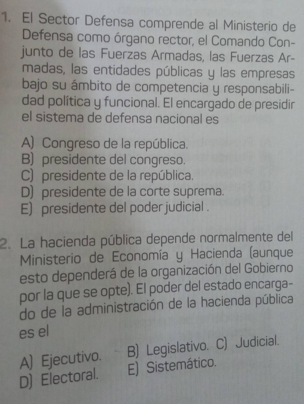 El Sector Defensa comprende al Ministerio de
Defensa como órgano rector, el Comando Con-
junto de las Fuerzas Armadas, las Fuerzas Ar-
madas, las entidades públicas y las empresas
bajo su ámbito de competencia y responsabili-
dad política y funcional. El encargado de presidir
el sistema de defensa nacional es
A) Congreso de la república.
B) presidente del congreso.
C) presidente de la república.
D) presidente de la corte suprema.
E) presidente del poder judicial .
2. La hacienda pública depende normalmente del
Ministerio de Economía y Hacienda (aunque
esto dependerá de la organización del Gobierno
por la que se opte). El poder del estado encarga-
do de la administración de la hacienda pública
es el
A) Ejecutivo. B) Legislativo. C) Judicial.
D) Electoral. E) Sistemático.