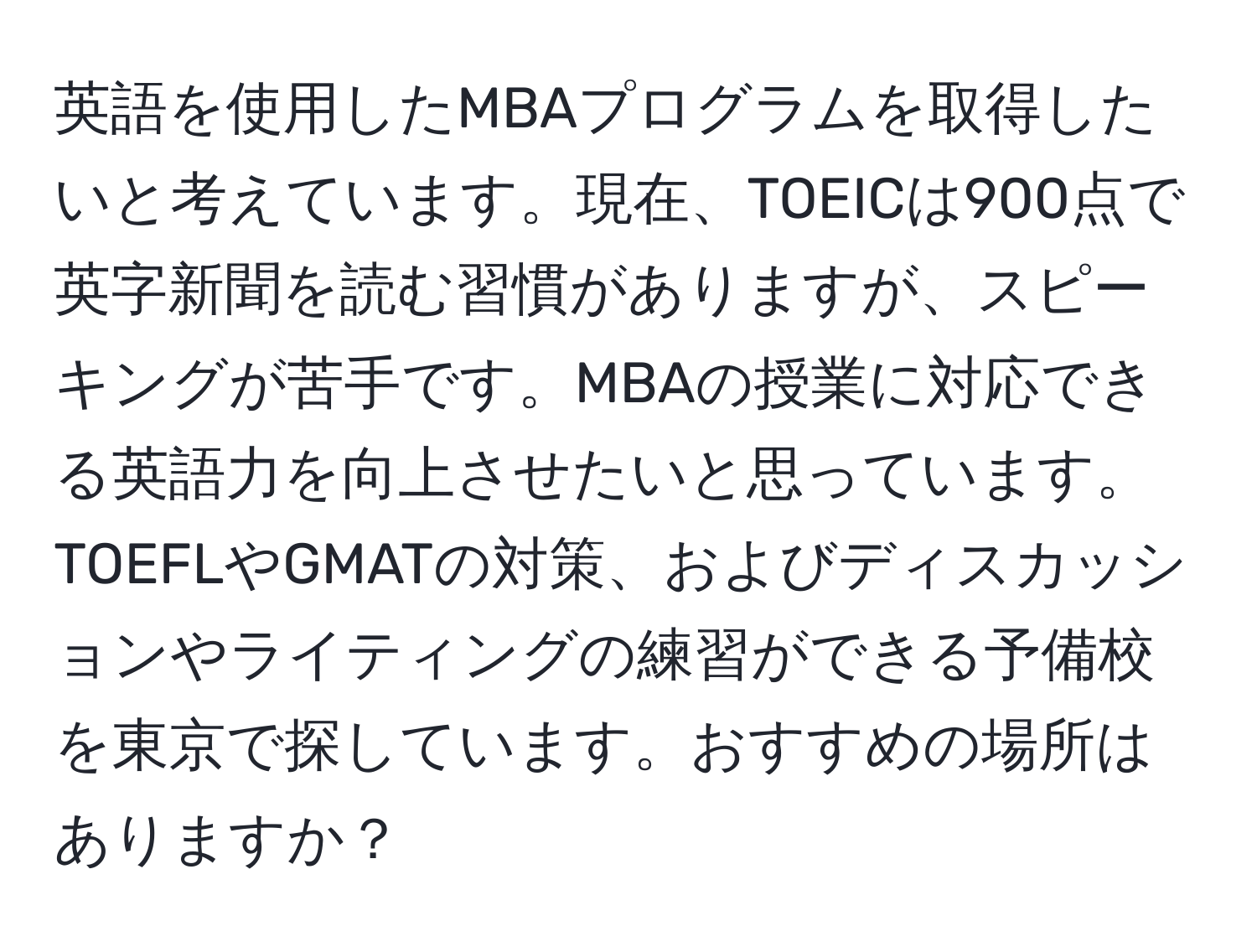 英語を使用したMBAプログラムを取得したいと考えています。現在、TOEICは900点で英字新聞を読む習慣がありますが、スピーキングが苦手です。MBAの授業に対応できる英語力を向上させたいと思っています。TOEFLやGMATの対策、およびディスカッションやライティングの練習ができる予備校を東京で探しています。おすすめの場所はありますか？