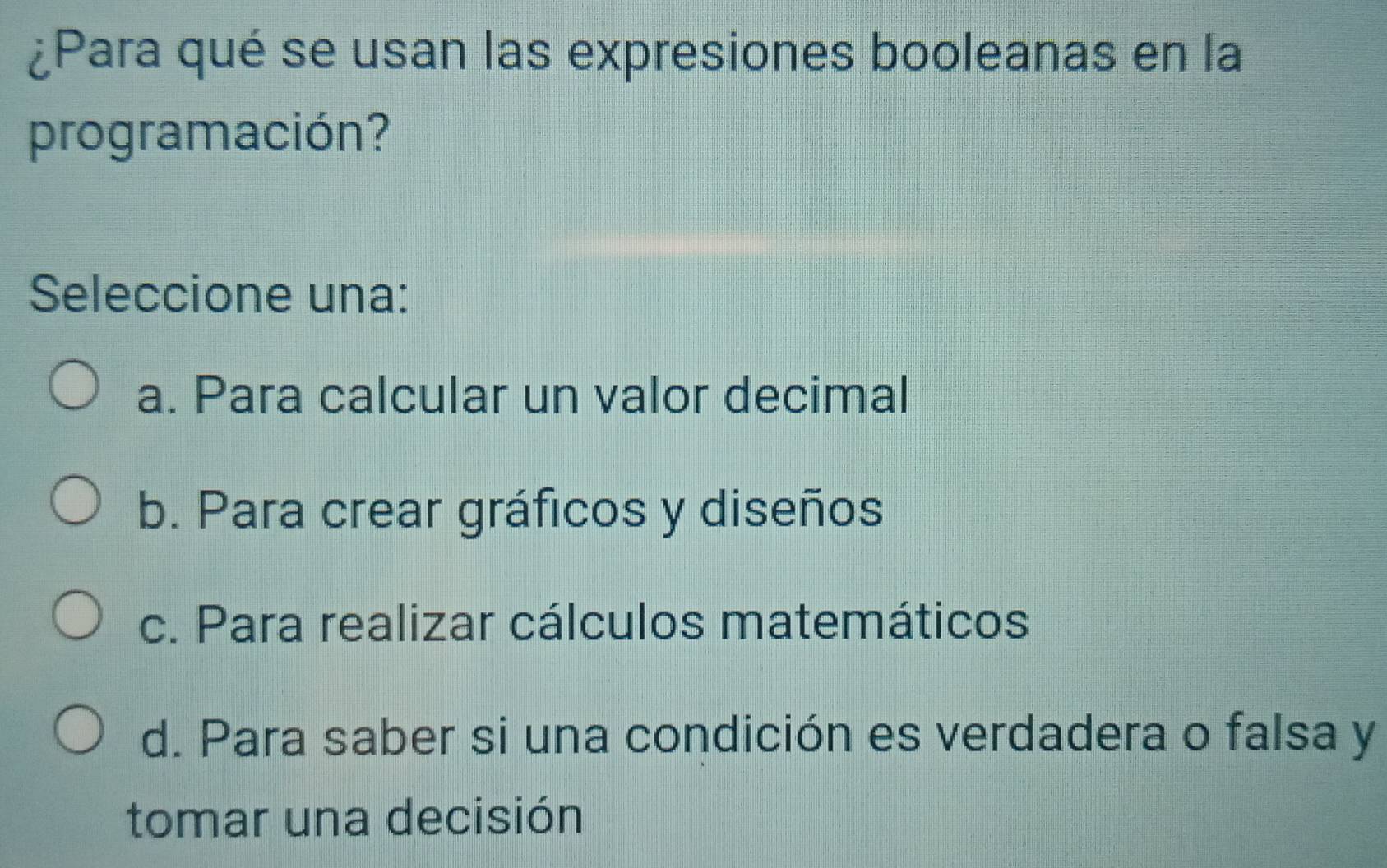 ¿Para qué se usan las expresiones booleanas en la
programación?
Seleccione una:
a. Para calcular un valor decimal
b. Para crear gráficos y diseños
c. Para realizar cálculos matemáticos
d. Para saber si una condición es verdadera o falsa y
tomar una decisión