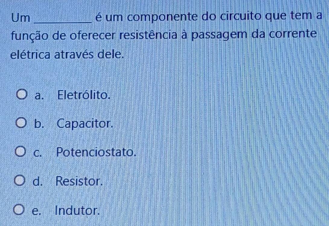 Um _é um componente do circuito que tem a
função de oferecer resistência à passagem da corrente
elétrica através dele.
a. Eletrólito.
b. Capacitor.
c. Potenciostato.
d. Resistor.
e. Indutor.