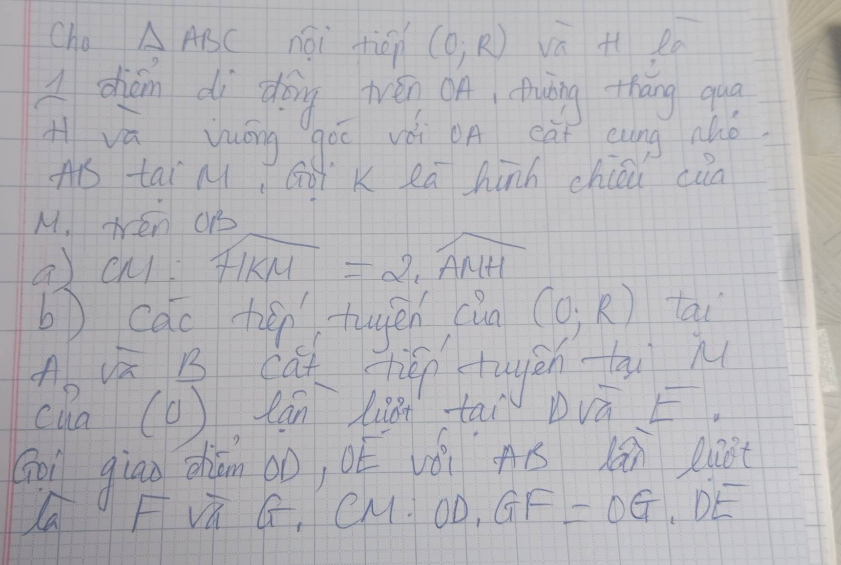 Cho △ ABC nái fién (0,R) va H ea 
A chán di dòng trén oA, Awàng thāng quā 
H va yuōng gòī vài oA eàt eung nhó 
Ais tai M, GoT K Rā hinh chcou cua
M. wén o 
a) cuI widehat FIKM=2, widehat AMH
b cac tién-tuyén cin (0,R) tai 
A uā B cút tién tugán-qi n 
cha ( 1) can list tai Dvá E 
Goi gian chián ào, oé vǒi gú lǎi ent
x
la 
F sqrt(n)G, CM:OD, GF=OG, DE