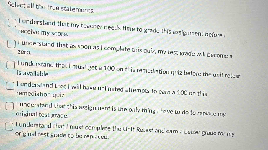 Select all the true statements.
I understand that my teacher needs time to grade this assignment before I
receive my score.
I understand that as soon as I complete this quiz, my test grade will become a
zero.
I understand that I must get a 100 on this remediation quiz before the unit retest
is available.
I understand that I will have unlimited attempts to earn a 100 on this
remediation quiz.
I understand that this assignment is the only thing I have to do to replace my
original test grade.
I understand that I must complete the Unit Retest and earn a better grade for my
original test grade to be replaced.