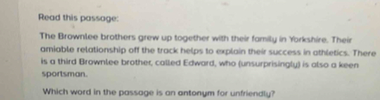 Read this passage: 
The Brownlee brothers grew up together with their family in Yorkshire. Their 
amiable relationship off the track helps to explain their success in athletics. There 
is a third Brownlee brother, called Edward, who (unsurprisingly) is also a keen 
sportsman. 
Which word in the passage is an antonym for unfriendly?