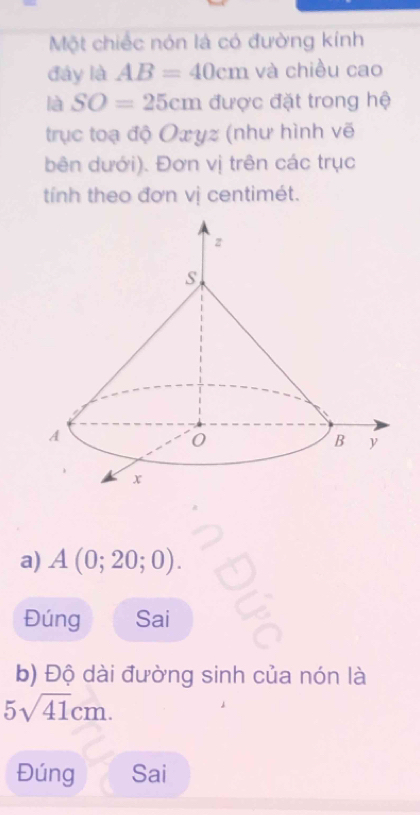 Một chiếc nón là có đường kính 
đây là AB=40cm và chiều cao 
là SO=25cm được đặt trong hệ 
trục toạ độ Oxyz (như hình vẽ 
bên dưới). Đơn vị trên các trục 
tính theo đơn vị centimét. 
a) A(0;20;0). 
Đúng Sai 
b) Độ dài đường sinh của nón là
5sqrt(41)cm. 
Đúng Sai