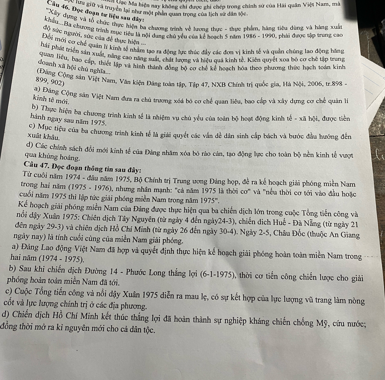Gên Gặc Ma hiện nay không chỉ được ghi chép trong chính sử của Hải quân Việt Nam, mà
Cc lưu giữ và truyền lại như một phần quan trọng của lịch sử dân tộc.
Câu 46. Đọc đoạn tư liệu sau đây:
''Xây dựng và tổ chức thực hiện ba chương trình về lương thực - thực phẩm, hàng tiêu dùng và hàng xuất
khẩu...Ba chương trình mục tiêu là nội dung chủ yếu của kế hoạch 5 năm 1986 - 1990, phải được tập trung cao
độ sức người, sức của đề thực hiện ...
Đổi mới cơ chế quản lí kinh tế nhằm tạo ra động lực thúc đầy các đơn vị kinh tế và quần chúng lao động hăng
hái phát triển sản xuất, nâng cao năng suất, chất lượng và hiệu quả kinh tề. Kiên quyết xoa bỏ cơ chê tập trung
a quan liêu, bao cấp, thiết lập và hình thành đồng bộ cơ chế kế hoạch hóa theo phương thức hạch toán kinh
  
doanh xã hội chủ nghĩa...
(Đảng Cộng sản Việt Nam, Văn kiện Đảng toàn tập, Tập 47, NXB Chính trị quốc gia, Hà Nội, 2006, tr.898 -
899, 902)
a) Đảng Cộng sản Việt Nam đưa ra chủ trương xóá bỏ cơ chế quan liêu, bao cấp và xây dựng cơ chế quản lý
kinh tê mới.
b) Thực hiện ba chương trình kinh tế là nhiệm vụ chủ yếu của toàn bộ hoạt động kinh tế - xã hội, được tiền
hành ngay sau năm 1975.
c) Mục tiệu của ba chương trình kính tế là giải quyết các vấn dề dân sinh cấp bách và bước đầu hướng đến
xuât khâu.
d) Các chính sách đổi mới kinh tế của Đảng nhăm xóa bỏ rào cản, tạo động lực cho toàn bộ nền kinh tế vượt
qua khủng hoảng.
Câu 47. Đọc đoạn thông tin sau đây:
Từ cuôi năm 1974 - đâu năm 1975, Bộ Chính trị Trung ương Đảng họp, đề ra kế hoạch giải phóng miền Nam
trong hai năm (1975 - 1976), nhưng nhân mạnh: "cả năm 1975 là thời cơ" và "nếu thời cơ tới vào đầu hoặc
cuối năm 1975 thì lập tức giải phóng miền Nam trong năm 1975".
Kế hoạch giải phóng miền Nam của Đảng được thực hiện qua ba chiến dịch lớn trong cuộc Tổng tiến công và
dổi dậy Xuân 1975: Chiên dịch Tây Nguyên (từ ngày 4 đến ngày24-3), chiến dịch Huế - Đà Nẵng (từ ngày 21
đên ngày 29-3) và chiên dịch Hồ Chí Minh (từ ngày 26 đến ngày 30-4). Ngày 2-5, Châu Đốc (thuộc An Giang
ngày nay) là tính cuối cùng của miền Nam giải phóng.
a) Đảng Lao động Việt Nam đã hợp và quyết định thực hiện kế hoạch giải phóng hoàn toàn miền Nam trong
hai năm (1974 - 1975).
b) Sau khi chiến dịch Đường 14 - Phước Long thắng lợi (6-1-1975), ), thời cơ tiến công chiến lược cho giải
phóng hoàn toàn miền Nam đã tới.
c) Cuộc Tổng tiến công và nổi dậy Xuân 1975 diễn ra mau lẹ, có sự kết hợp của lực lượng vũ trang làm nòng
cốt và lực lượng chính trị ở các địa phương.
d) Chiến dịch Hồ Chí Minh kết thúc thắng lợi đã hoàn thành sự nghiệp kháng chiến chống Mỹ, cứu nước;
đồng thời mở ra kỉ nguyên mới cho cả dân tộc.