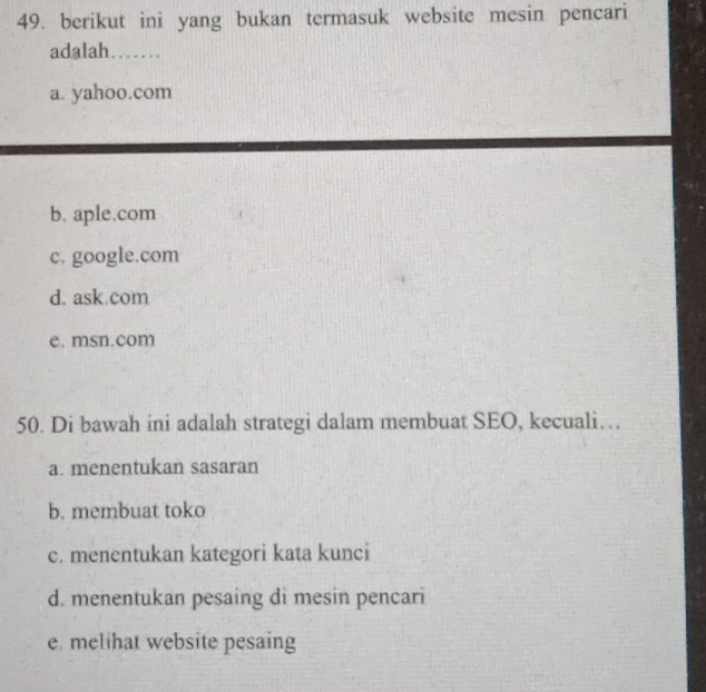 berikut ini yang bukan termasuk website mesin pencari
adalah……
a. yahoo.com
b. aple.com
c. google.com
d. ask.com
e. msn.com
50. Di bawah ini adalah strategi dalam membuat SEO, kecuali…
a. menentukan sasaran
b. membuat toko
c. menentukan kategori kata kunci
d. menentukan pesaing di mesin pencari
e. melihat website pesaing