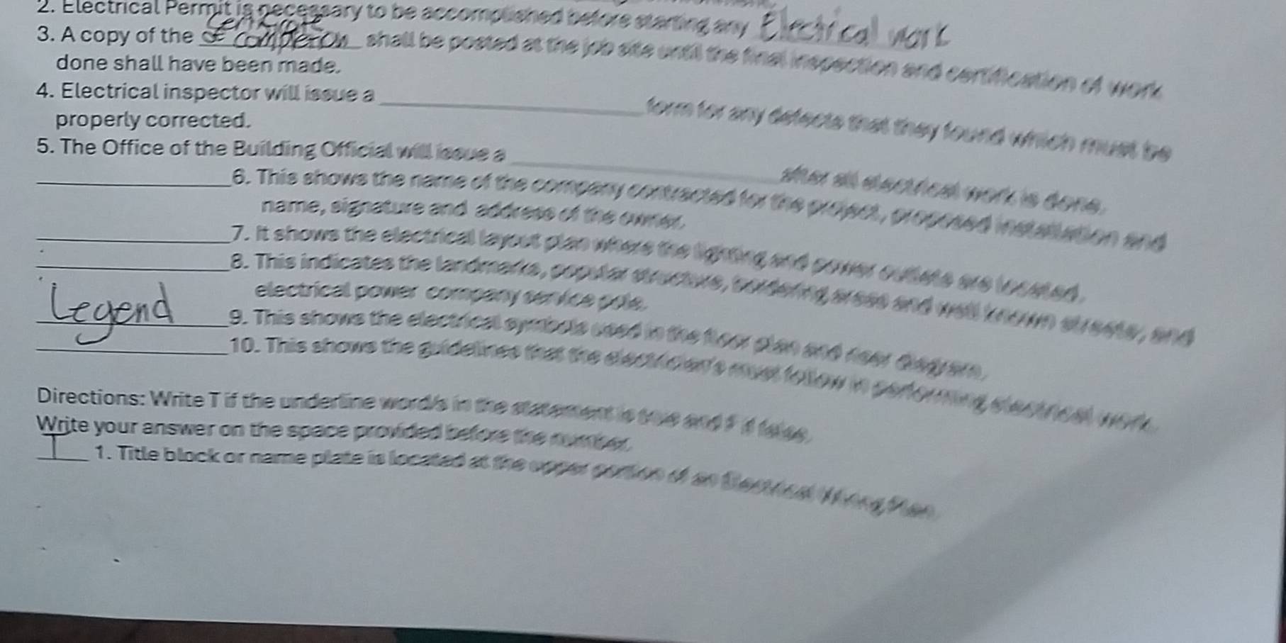 Electrical Permit is necessary to be accomplsned before starting any 
3. A copy of the_ 
shall be posted at the iob site until the final inspection and certifcation of work 
done shall have been made. 
4. Electrical inspector will issue a 
properly corrected. 
_ 
_form for any defects that they found which must be 
5. The Office of the Building Official will sque a 
she at dacthest work is done . 
_6. This shows the name of the compary contracted for the project, propesed is atation and 
name, signature and address of the owner, 
__7. It shows the electrical layout plan where the lighting and gower outate are leceted. 
8. This indicates the landmarks, poputar structivs, sordering aress and well known strests, and 
electrical power company service pole. 
__9. This shows the electrieal symbels used in the flow plan and neer diagrar, 
10. This shows the guidelines that the electrician's must follow in performing electncal wor 
Directions: Write T if the underline word's in the statement is toe and ?f to se 
Write your answer on the space provided before the number 
_1. Title block or name plate is located at the opper partion of an testnea (org Man