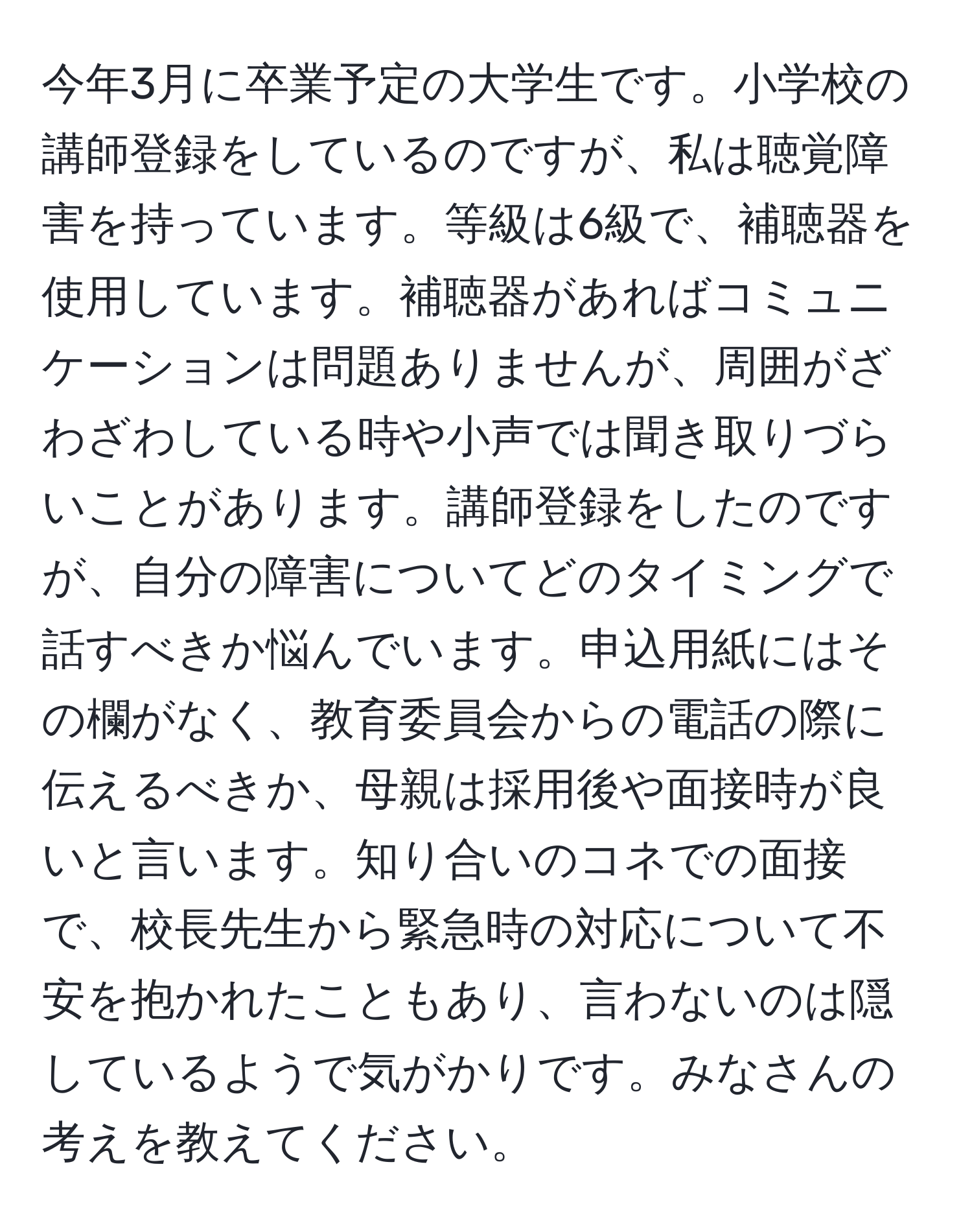 今年3月に卒業予定の大学生です。小学校の講師登録をしているのですが、私は聴覚障害を持っています。等級は6級で、補聴器を使用しています。補聴器があればコミュニケーションは問題ありませんが、周囲がざわざわしている時や小声では聞き取りづらいことがあります。講師登録をしたのですが、自分の障害についてどのタイミングで話すべきか悩んでいます。申込用紙にはその欄がなく、教育委員会からの電話の際に伝えるべきか、母親は採用後や面接時が良いと言います。知り合いのコネでの面接で、校長先生から緊急時の対応について不安を抱かれたこともあり、言わないのは隠しているようで気がかりです。みなさんの考えを教えてください。