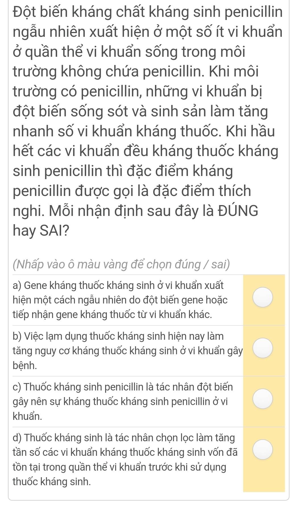 Đột biến kháng chất kháng sinh penicillin
ngẫu nhiên xuất hiện ở một số ít vi khuẩn
ở quần thể vi khuẩn sống trong môi
trường không chứa penicillin. Khi môi
trường có penicillin, những vi khuẩn bị
đột biến sống sót và sinh sản làm tăng
nhanh số vi khuẩn kháng thuốc. Khi hầu
hết các vi khuẩn đều kháng thuốc kháng
sinh penicillin thì đặc điểm kháng
penicillin được gọi là đặc điểm thích
nghi. Mỗi nhận định sau đây là ĐÚNG
hay SAI?
(Nhấp vào ô màu vàng để chọn đúng / sai)
a) Gene kháng thuốc kháng sinh ở vi khuẩn xuất
miện một cách ngẫu nhiên do đột biến gene hoặc
tiếp nhận gene kháng thuốc từ vi khuẩn khác.
b) Việc lạm dụng thuốc kháng sinh hiện nay làm
tăng nguy cơ kháng thuốc kháng sinh ở vi khuẩn gây
bệnh.
c) Thuốc kháng sinh penicillin là tác nhân đột biến
gây nên sự kháng thuốc kháng sinh penicillin ở vi
khuẩn.
d) Thuốc kháng sinh là tác nhân chọn lọc làm tăng
tần số các vi khuẩn kháng thuốc kháng sinh vốn đã
tồn tại trong quần thể vi khuẩn trước khi sử dụng
thuốc kháng sinh.