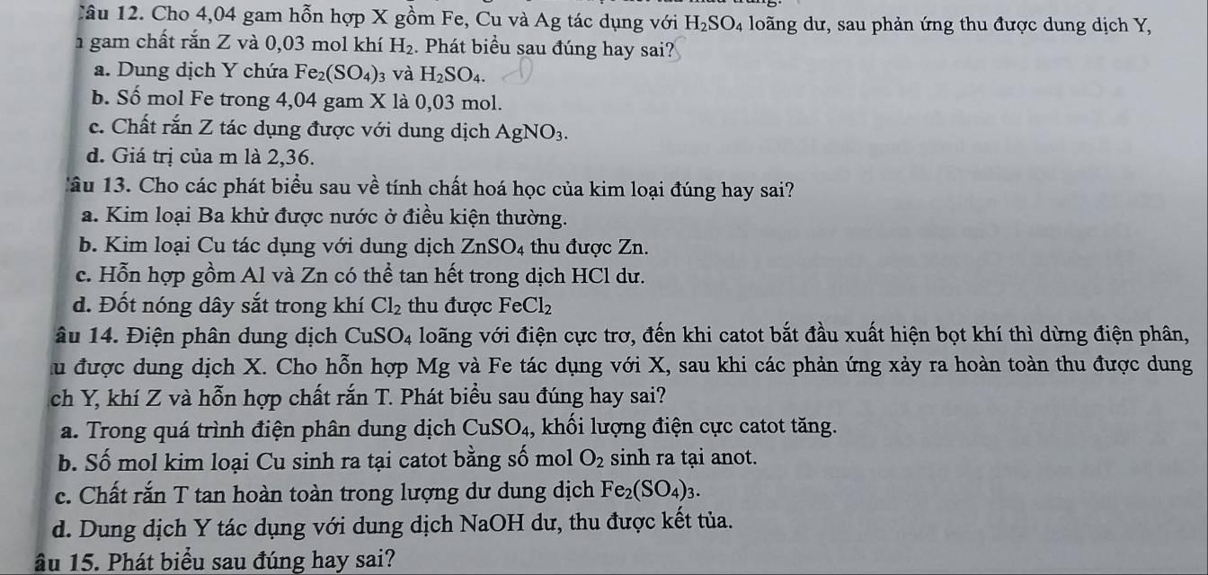 Cho 4,04 gam hỗn hợp X gồm Fe, Cu và Ag tác dụng với H_2SO_4 loãng dư, sau phản ứng thu được dung dịch Y,
1 gam chất rắn Z và 0,03 mol khí H_2.  Phát biểu sau đúng hay sai?
a. Dung dịch Y chứa Fe_2(SO_4) 3 và H_2SO_4.
b. Số mol Fe trong 4,04 gam X là 0,03 mol.
c. Chất rắn Z tác dụng được với dung dịch AgNO_3.
d. Giá trị của m là 2,36.
âu 13. Cho các phát biểu sau về tính chất hoá học của kim loại đúng hay sai?
a. Kim loại Ba khử được nước ở điều kiện thường.
b. Kim loại Cu tác dụng với dung dịch ZnSO_4 thu được Zn.
c. Hỗn hợp gồm Al và Zn có thể tan hết trong dịch HCl dư.
d. Đốt nóng dây sắt trong khí Cl_2 thu được FeCl_2
âu 14. Điện phân dung dịch CuSO_4 loãng với điện cực trơ, đến khi catot bắt đầu xuất hiện bọt khí thì dừng điện phân,
lu được dung dịch X. Cho hỗn hợp Mg và Fe tác dụng với X, sau khi các phản ứng xảy ra hoàn toàn thu được dung
ch Y, khí Z và hỗn hợp chất rắn T. Phát biểu sau đúng hay sai?
a. Trong quá trình điện phân dung dịch CuSO₄, khối lượng điện cực catot tăng.
b. Số mol kim loại Cu sinh ra tại catot bằng số mol O_2 sinh ra tại anot.
c. Chất rắn T tan hoàn toàn trong lượng dư dung dịch Fe_2(SO_4)_3.
d. Dung dịch Y tác dụng với dung dịch NaOH dư, thu được kết tủa.
âu 15. Phát biểu sau đúng hay sai?