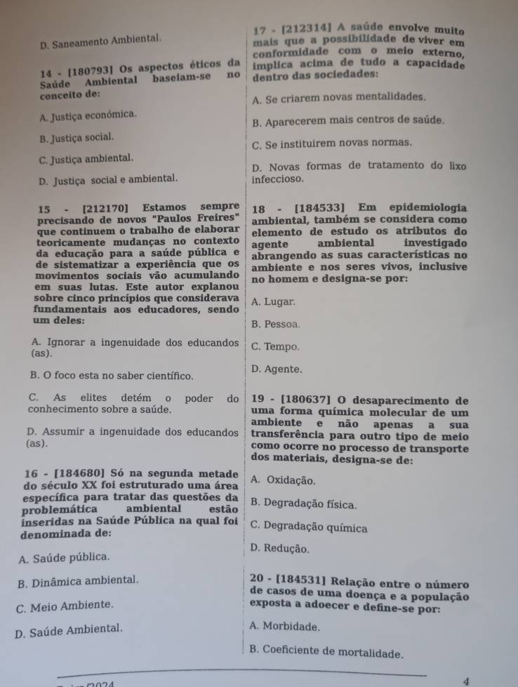 17 - [212314] A saúde envolve muito
D. Saneamento Ambiental.
mais que a possibilidade de viver em
conformidade com o meio externo.
14 - [180793] Os aspectos éticos da implica acima de tudo a capacidade
Saúde Ambiental baseíam-se no dentro das sociedades:
conceíto de:
A. Se criarem novas mentalidades.
A. Justiça económica.
B. Aparecerem mais centros de saúde.
B. Justiça social.
C. Se instituirem novas normas.
C. Justiça ambiental.
D. Novas formas de tratamento do lixo
D. Justiça social e ambiental. infeccioso.
15 - [212170] Estamos sempre 18 - [184533] Em epidemiologia
precisando de novos "Paulos Freires" ambiental, também se considera como
que continuem o trabalho de elaborar elemento de estudo os atributos do
teoricamente mudanças no contexto agente ambiental investigado
da educação para a saúde pública e abrangendo as suas características no
de sistematizar a experiência que os ambiente e nos seres vivos, inclusive
movimentos sociais vão acumulando no homem e designa-se por:
em suas lutas. Este autor explanou
sobre cinco princípios que considerava A. Lugar.
fundamentais aos educadores, sendo
um deles: B. Pessoa.
A. Ignorar a ingenuidade dos educandos C. Tempo.
(as).
B. O foco esta no saber científico. D. Agente.
C. As elites detém o poder do 19 - [180637] O desaparecimento de
conhecimento sobre a saúde. uma forma química molecular de um
ambiente e não apenas a sua
D. Assumir a ingenuidade dos educandos transferência para outro tipo de meio
(as). como ocorre no processo de transporte
dos materiais, designa-se de:
16 - [184680] Só na segunda metade
do século XX foi estruturado uma área A. Oxidação.
específica para tratar das questões da
problemática ambiental estão B. Degradação física.
inseridas na Saúde Pública na qual foi C. Degradação química
denominada de:
D. Redução.
A. Saúde pública.
B. Dinâmica ambiental.  20 - [184531] Relação entre o número
de casos de uma doença e a população
C. Meio Ambiente. exposta a adoecer e define-se por:
D. Saúde Ambiental.
A. Morbidade.
B. Coeficiente de mortalidade.
4