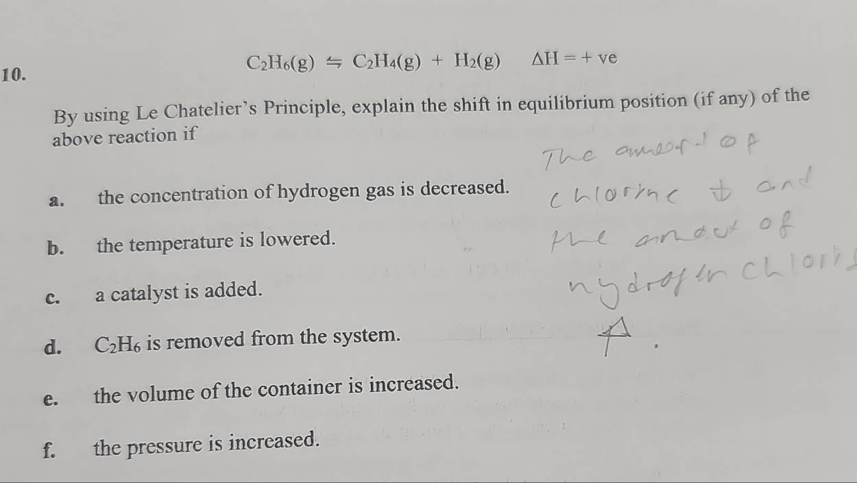 C_2H_6(g)Longleftrightarrow C_2H_4(g)+H_2(g) △ H=+ve
By using Le Chatelier’s Principle, explain the shift in equilibrium position (if any) of the 
above reaction if 
a. the concentration of hydrogen gas is decreased. 
b. the temperature is lowered. 
c. a catalyst is added. 
d. C_2H_6 is removed from the system. 
e. the volume of the container is increased. 
f. the pressure is increased.