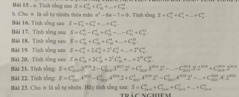 Tinh tổng sau S=C_(10)^0+C_(10)^1+...+C_(10)^(10).
b. Cho n là số tự nhiên thỏa mãn n^2-6n-7=0. Tính tổng S=C_n^(0+C_n^1+...+C_n^n.
Bài 16. Tính tổng sau S=C_6^1+C_6^2+...+C_6^5.
Bài 17. Tính tổng sau S=C_(12)^0-C_(12)^1+C_(12)^2-...-C_(12)^(11)+C_(12)^(12).
Bài 18. Tính tổng sau S=C_(20)^0+C_(20)^2+C_(20)^4+...+C_(20)^(20).
Bài 19. Tính tổng sau S=C_6^0+2.C_6^1+2^2).C_6^(2+...+2^6)C_6^(6.
Bài 20. Tính tổng sau S=C_(20)^1+2C_(20)^2+2^2).C_(20)^3+...+2^(19)C_(20)^(20).
Bài 21. Tính tổng: S=C_(2019)^13^(2018)..2-C_(2019)^233^(2017).2^2+C_(2019)^3.3^(2016)· 2^3-...-C_(2019)^(2018).3^1.2^(2018)+C_(2019)^(2019).2^(2019)
Bài 22. Tính tổng: S=C_(2021)^0.4^(2021)-C_(2021)^1.4^(2010).2+C_(2021)^2.4^(2019).2^2-C_(2021)^3.4^(2018).2^3-...+C_(2021)^(2020).4^1.2^(2020)
Bài 23. Cho n là số tự nhiên. Hãy tính tổng sau: S=C_(2n+1)^0+C_(2n+1)^1+C_(2n+1)^2+...+C_(2n+1)^n
trác nghiêm