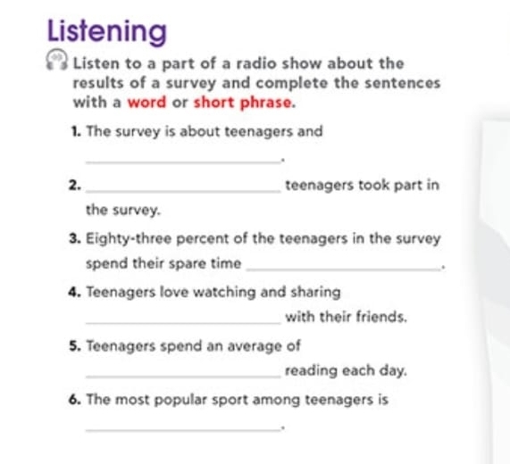 Listening 
Listen to a part of a radio show about the 
results of a survey and complete the sentences 
with a word or short phrase. 
1. The survey is about teenagers and 
_. 
2._ teenagers took part in 
the survey. 
3. Eighty-three percent of the teenagers in the survey 
spend their spare time_ 
. 
4. Teenagers love watching and sharing 
_ 
with their friends. 
5. Teenagers spend an average of 
_reading each day. 
6. The most popular sport among teenagers is 
_.