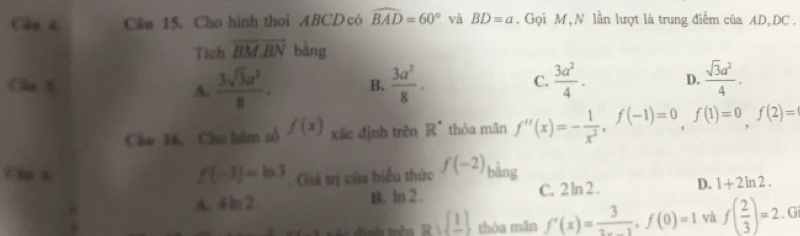 Cần t Câu 15. Cho hình thoi ABCD có widehat BAD=60° và BD=a. Gọi M, N lần lượt là trung điễm của AD, DC.
Tich overline BMoverline BN bằng
Can B B.  3a^2/8 ·  3a^2/4 . D.  sqrt(3)a^2/4 .
A.  3sqrt(3)a^2/8 . 
C.
Câo 16. Cho hàm số f(x) xác định trên R^(·) thỏa mǎn f''(x)=- 1/x^2 , f(-1)=0, f(1)=0, f(2)=
f(-1)=ln 3 Giá trị của biểu thức f(-2)
Can h bằng
A. 4 ln2 B. ln 2 . C. 2 ln 2 . D. 1+2ln 2.
Rsqrt(_ 1) thóa mãn f'(x)= 3/2x-1 , f(0)=1 và f( 2/3 )=2.G