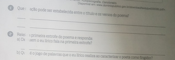 Autópsicografía. Cancioneiro. 
Disponível em: www.dominiopublico.gov.br/download/texto/pe000006.pdf> 
Que ração pode ser estabelecida entre o título e os versos do poema? 
_ 
_ 
_ 
_ 
2 Relei a primeira estrofe do poema e responda: 
a) Dequem o eu lírico fala na primeira estrofe? 
__ 
b) Qué o jogo de palavras que o eu lírico realiza ao caracterizar o poeta como fingidor?