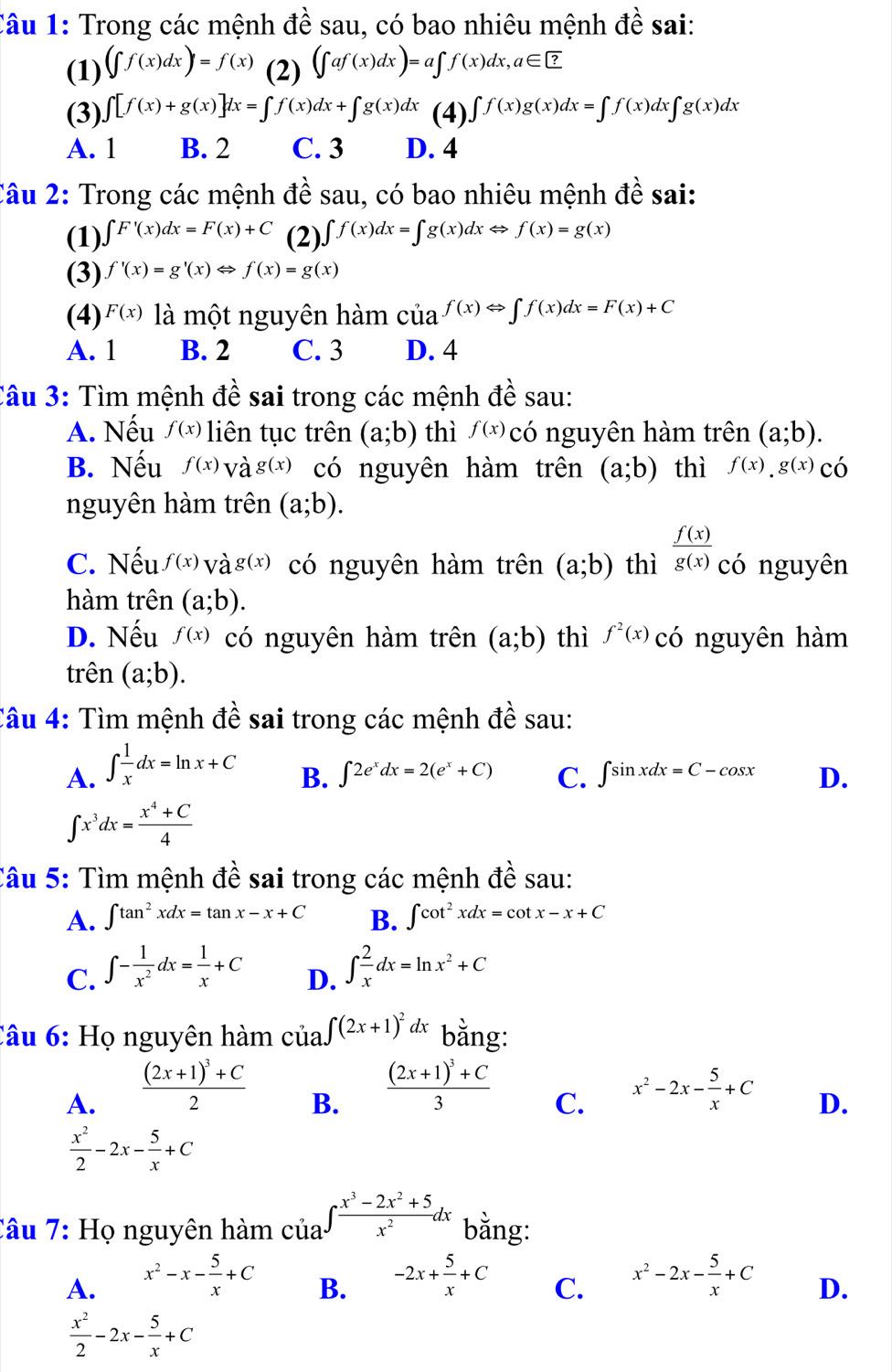 Trong các mệnh đề sau, có bao nhiêu mệnh đề sai:
(1) (∈t f(x)dx)=f(x) (2) (∈t af(x)dx)=a∈t f(x)dx,a∈ ?
(3) ∈t [f(x)+g(x)]dx=∈t f(x)dx+∈t g(x)dx (4) ∈t f(x)g(x)dx=∈t f(x)dx∈t g(x)dx
A. 1 B. 2 C. 3 D. 4
Câu 2: Trong các mệnh đề sau, có bao nhiêu mệnh đề sai:
(1) ∈t F'(x)dx=F(x)+C (2). ∈t f(x)dx=∈t g(x)dxLeftrightarrow f(x)=g(x)
(3) f'(x)=g'(x)Leftrightarrow f(x)=g(x)
(4) F(x) là một nguyên hàm của f(x)Leftrightarrow ∈t f(x)dx=F(x)+C
A. 1 B. 2 C. 3 D. 4
Câu 3: Tìm mệnh đề sai trong các mệnh dhat e sau:
A. Nếu f(x) liên tục trên (a;b) thì f(x) có nguyên hàm trên (a;b).
B. Nếu f(x) và g(x) có nguyên hàm trên (a;b) thì f(x).g(x) có
nguyên hàm trên (a;b).
C. Nếu f(x) và g(x) có nguyên hàm trên (a;b) thì  f(x)/g(x)  có nguyên
hàm trên (a;b).
D. Nếu f(x) có nguyên hàm trên (a;b) thì f^2(x) có nguyên hàm
trên (a;b).
Câu 4: Tìm mệnh đề sai trong các mệnh đề sau:
A. ∈t  1/x dx=ln x+C
B. ∈t 2e^xdx=2(e^x+C) C. ∈t sin xdx=C-cos x D.
∈t x^3dx= (x^4+C)/4 
Câu 5: Tìm mệnh đề sai trong các mệnh ở Awidehat th sau:
A. ∈t tan^2xdx=tan x-x+C B. ∈t cot^2xdx=cot x-x+C
C. ∈t - 1/x^2 dx= 1/x +C ∈t  2/x dx=ln x^2+C
D.
Câu 6: Họ nguyên hàm cua∈t (2x+1)^2dx bằng:
B. frac (2x+1)^3+C3
A. frac (2x+1)^3+C2 x^2-2x- 5/x +C
C.
D.
 x^2/2 -2x- 5/x +C
Câu 7: Họ nguyên hàm của ∈t  (x^3-2x^2+5)/x^2 dx bằng:
A. x^2-x- 5/x +C -2x+ 5/x +C C. x^2-2x- 5/x +C D.
B.
 x^2/2 -2x- 5/x +C