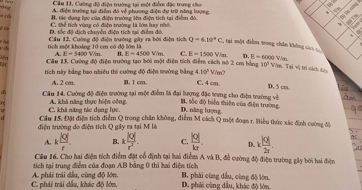 I1 lượ
Câu 11. Cường độ điện trường tại một điểm đặc trưng cho Độ lớn
ròng
A. điện trường tại điểm đó về phương diện dự trữ năng lượng. 、 V/m.
o côi
B. tác dụng lực của điện trường lên điện tích tại điểm đó.
Độ lớn cường ở
C. thể tích vùng có điện trường là lớn hay nhỏ. b 000 V/m
ộ lớ
Vecto
D. tốc độ dịch chuyển điện tích tại điểm đó. đặt
c
a lự
Câu 12. Cường độ điện trường gây ra bởi điện tích Q=6.10^(-9)C , tại một điểm trong chân không cách điệc
y đ
tích một khoảng 10 cm có độ lớn là
A. E=5400V/m. B. E=4500V/m. C. E=1500V/m. D. E=6000V/m.
liện
lặt
Câu 13. Cường độ điện trường tạo bởi một điện tích điểm cách nó 2 cm bằng 10^5V/m.. Tại vị trí cách điện
tích này bằng bao nhiêu thì cường độ điện trường bằng 4.10^5V/m
A. 2 cm. B. 1 cm. C. 4 cm.
D. 5 cm.
đ Câu 14. Cường độ điện trường tại một điểm là đại lượng đặc trưng cho điện trường về
rç
A. khả năng thực hiện công.
B. tốc độ biến thiên của điện trường.
u C. khả năng tác dụng lực. D. năng lượng.
d
Câu 15. Đặt điện tích điểm Q trong chân không, điểm M cách Q một đoạn r. Biều thức xác định cường độ
điện trường do điện tích Q gây ra tại M là
A. k |Q|/r . k |Q|/r^2 .  |Q|/kr .
B.
C.
D. k |Q|/2r .
Câu 16. Cho hai điện tích điểm đặt cố định tại hai điểm A và B, để cường độ điện trường gây bởi hai điện
tích tại trung điểm của đoạn AB bằng 0 thì hai điện tích
A. phải trái dấu, cùng độ lớn. B. phải cùng dấu, cùng độ lớn.
C. phải trái dấu, khác độ lớn. D. phải cùng dấu, khác độ lớn.