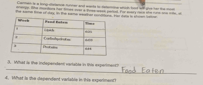 Carmen is a long-distance runner and wants to determine which food will give her the most 
energy. She monitors her times over a three-week period. For every race she runs one mile, at 
the same time of day, in the same weather conditio Her data is shown below. 
_ 
3. What is the independent variable in this experiment? 
4. What is the dependent variable in this experiment?