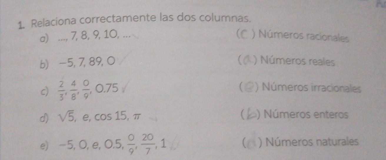 Relaciona correctamente las dos columnas.
a) ..., 7, 8, 9, 10, ... ) Números racionales
b) −5, 7, 89, 0 ) Números reales
c)  2/3 ,  4/8 ,  0/9 , ,0.75
 ) Números irracionales

d) sqrt(5) , e, cos 15 , π ) Números enteros
e) -5, 0, e, 0.5,  0/9 ,  20/7 , 1 ) Números naturales