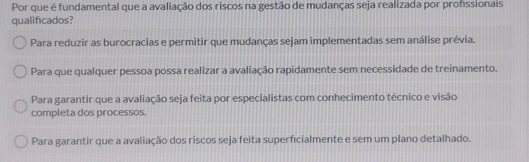 Por que é fundamental que a avaliação dos riscos na gestão de mudanças seja realizada por profissionais
qualificados?
Para reduzir as burocracias e permitir que mudanças sejam implementadas sem análise prévia.
Para que qualquer pessoa possa realizar a avaliação rapidamente sem necessidade de treinamento.
Para garantir que a avaliação seja feita por especialistas com conhecimento técnico e visão
completa dos processos.
Para garantir que a avaliação dos riscos seja feita superfcialmente e sem um plano detalhado.