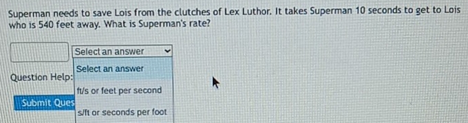 Superman needs to save Lois from the clutches of Lex Luthor. It takes Superman 10 seconds to get to Lois 
who is 540 feet away. What is Superman's rate? 
Select an answer 
Select an answer 
Question Help:
ft/s or feet per second
Submit Ques
s/ft or seconds per foot