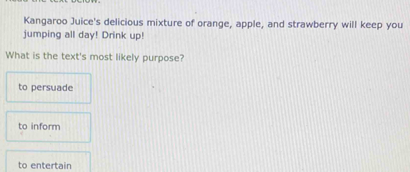 Kangaroo Juice's delicious mixture of orange, apple, and strawberry will keep you
jumping all day! Drink up!
What is the text's most likely purpose?
to persuade
to inform
to entertain