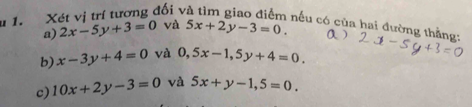 Xét vị trí tương đối v
nếu có của hai đường thằng:
a) 2x-5y+3=0 và 5x+2y-3=0
b) x-3y+4=0 và 0,5x-1, 5y+4=0. 
c) 10x+2y-3=0 và 5x+y-1,5=0.