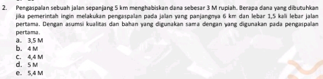 Pengaspalan sebuah jalan sepanjang 5 km menghabiskan dana sebesar 3 M rupiah. Berapa dana yang dibutuhkan
jika pemerintah ingin melakukan pengaspalan pada jalan yang panjangnya 6 km dan lebar 1,5 kali lebar jalan
pertama. Dengan asumsi kualitas dan bahan yang digunakan sama dengan yang digunakan pada pengaspalan
pertama .
a. 3,5 M
b. 4 M
C. 4,4 M
d. 5 M
e. 5,4 M