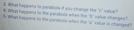 3- What happens to parabola if you change the "c" value? 
4- What happens to the parabola when the "b" value changes? 
5- What happens to the parabola when the "a" value is changed?