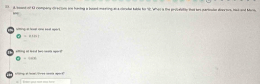 A board of 12 company directors are having a board meeting at a circular table for 12. What is the probability that two particular directors. Neil and Maria, 
sitting at least one seat apart.
= 0.815 2
sitting at least two seats apart?
◎ = 0.630
sitting at least three seals apart? 
Ener your hant inrl here