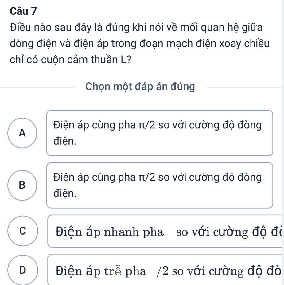 Điều nào sau đây là đúng khi nói về mối quan hệ giữa
dòng điện và điện áp trong đoạn mạch điện xoay chiều
chỉ có cuộn cảm thuần L?
Chọn một đáp án đúng
Điện áp cùng pha π/2 so với cường độ đòng
A
điện.
Điện áp cùng pha π/2 so với cường độ đòng
B
điện.
C Điện áp nhanh pha so với cường độ đờ
D Điện áp trễ pha /2 so với cường độ đò