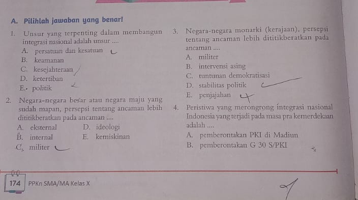 Pilihlah jawaban yang benar!
1. Unsur yang terpenting dalam membangun 3. Negara-negara monarki (kerajaan), persepsi
integrasi nasional adalah unsur .... tentang ancaman lebih dititikberatkan pada
A. persatuan dan kesatuan ancaman ....
B. keamanan A. militer
C. kesejahteraan B. intervensi asing
D. ketertiban C. tuntunan demokratisasi
E. politik D. stabilitas politik
2. Negara-negara besar atau negara maju yang E. penjajahan
sudah mapan, persepsi tentang ancaman lebih 4. Peristiwa yang merongrong integrasi nasional
dititikberatkan pada ancaman .... Indonesia yang terjadi pada masa pra kemerdekaan
A. eksternal D. ideologi adalah ....
B. internal E. kemiskinan A. pemberontakan PKI di Madiun
C. militer B. pemberontakan G 30 S/PKI
174 PPKn SMA/MA Kelas X