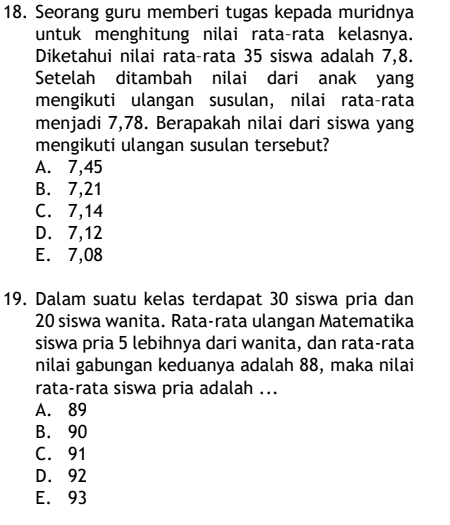 Seorang guru memberi tugas kepada muridnya
untuk menghitung nilai rata-rata kelasnya.
Diketahui nilai rata-rata 35 siswa adalah 7, 8.
Setelah ditambah nilai dari anak yang
mengikuti ulangan susulan, nilai rata-rata
menjadi 7,78. Berapakah nilai dari siswa yang
mengikuti ulangan susulan tersebut?
A. 7,45
B. 7,21
C. 7,14
D. 7,12
E. 7,08
19. Dalam suatu kelas terdapat 30 siswa pria dan
20 siswa wanita. Rata-rata ulangan Matematika
siswa pria 5 lebihnya dari wanita, dan rata-rata
nilai gabungan keduanya adalah 88, maka nilai
rata-rata siswa pria adalah ...
A. 89
B. 90
C. 91
D. 92
E. 93