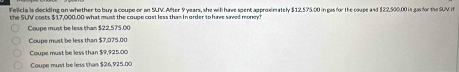 Felicia is deciding on whether to buy a coupe or an SUV. After 9 years, she will have spent approximately $12,575.00 in gas for the coupe and $22,500.00 in gas for the SUV. If
the SUV costs $17,000.00 what must the coupe cost less than in order to have saved money?
Coupe must be less than $22,575.00
Coupe must be less than $7,075.00
Coupe must be less than $9,925.00
Coupe must be less than $26,925.00