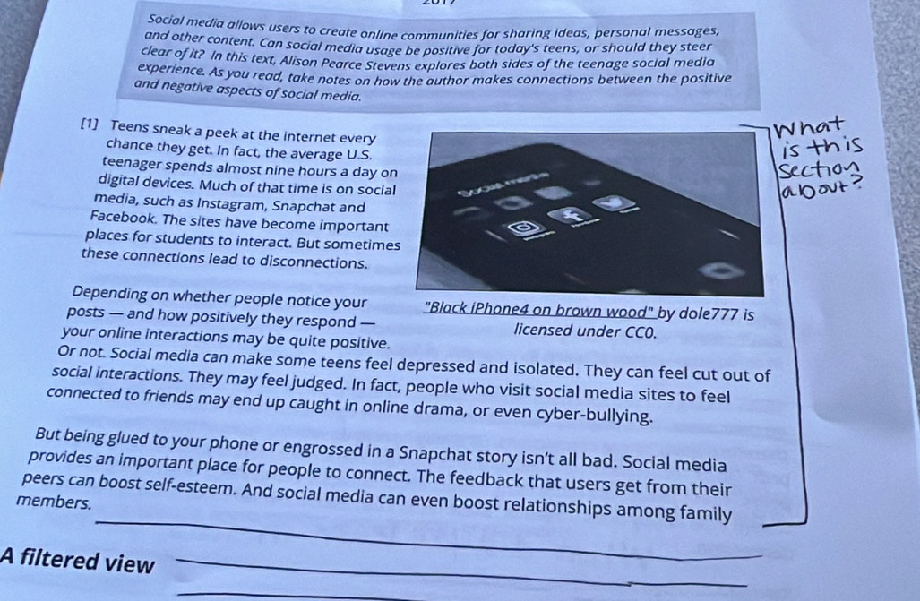 Social media allows users to create online communities for sharing ideas, personal messages, 
and other content. Can social media usage be positive for today's teens, or should they steer 
clear of it? In this text, Alison Pearce Stevens explores both sides of the teenage social media 
experience. As you read, take notes on how the author makes connections between the positive 
and negative aspects of social media. 
[1] Teens sneak a peek at the internet every 
chance they get. In fact, the average U.S. 
teenager spends almost nine hours a day o 
digital devices. Much of that time is on socia 
media, such as Instagram, Snapchat and 
Facebook. The sites have become important 
places for students to interact. But sometime 
these connections lead to disconnections. 
Depending on whether people notice your "Black iPhone4 on brown wood" by dole777 is 
posts — and how positively they respond — licensed under CC0. 
your online interactions may be quite positive. 
Or not. Social media can make some teens feel depressed and isolated. They can feel cut out of 
social interactions. They may feel judged. In fact, people who visit social media sites to feel 
connected to friends may end up caught in online drama, or even cyber-bullying. 
But being glued to your phone or engrossed in a Snapchat story isn't all bad. Social media 
provides an important place for people to connect. The feedback that users get from their 
_ 
members. peers can boost self-esteem. And social media can even boost relationships among family 
A filtered view_ 
_