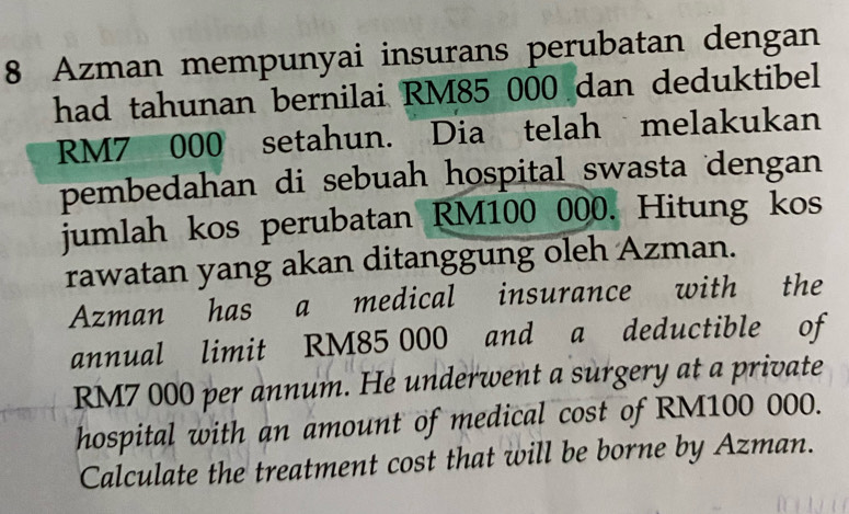 Azman mempunyai insurans perubatan dengan 
had tahunan bernilai RM85 000 dan deduktibel
RM7 000 setahun. Dia telah melakukan 
pembedahan di sebuah hospital swasta dengan 
jumlah kos perubatan RM100 000. Hitung kos 
rawatan yang akan ditanggung oleh Azman. 
Azman has a medical insurance with the 
annual limit RM85 000 and a deductible of
RM7 000 per annum. He underwent a surgery at a private 
hospital with an amount of medical cost of RM100 000. 
Calculate the treatment cost that will be borne by Azman.