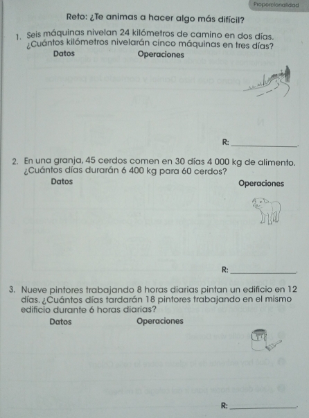 Proporcionalidad 
Reto: ¿Te animas a hacer algo más difícil? 
1. Seis máquinas nivelan 24 kilómetros de camino en dos días. 
Cuántos kilómetros nivelarán cinco máquinas en tres días? 
Datos Operaciones 
R:_ 
2. En una granja, 45 cerdos comen en 30 días 4 000 kg de alimento. 
¿Cuántos días durarán 6 400 kg para 60 cerdos? 
Datos Operaciones 
R: _. 
3. Nueve pintores trabajando 8 horas diarias pintan un edificio en 12
días. ¿Cuántos días tardarán 18 pintores trabajando en el misma 
edificio durante 6 horas diarias? 
Datos Operaciones 
R:_