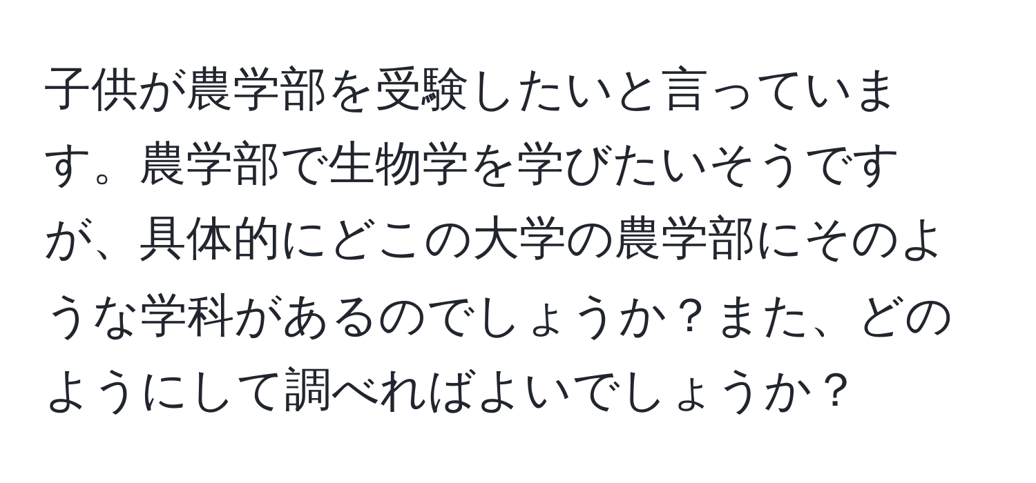 子供が農学部を受験したいと言っています。農学部で生物学を学びたいそうですが、具体的にどこの大学の農学部にそのような学科があるのでしょうか？また、どのようにして調べればよいでしょうか？