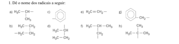 Dê o nome dos radicais a seguir: 
e) H_2C=CH_2- g) 
c) _ bigcirc bigcirc L_CH_2- 
a) beginarrayr H_3C-CH- | CH_2endarray CH_3
b) ^ H_3C-CH_2 d) H_3C-_|^|H 1) H_3C-CH-CH_3 CH_2 h) H_3C-C-CH_3
(-3,4)
-H_2C-CH_2
H_3C-CH_2