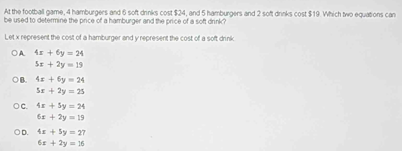 At the football game, 4 hamburgers and 6 soft drinks cost $24, and 5 hamburgers and 2 soft drinks cost $19. Which two equations can
be used to determine the price of a hamburger and the price of a soft drink?
Let x represent the cost of a hamburger and y represent the cost of a soft drink
A. 4x+6y=24
5x+2y=19
B. 4x+6y=24
5x+2y=25
C. 4x+5y=24
6x+2y=19
D. 4x+5y=27
6x+2y=16