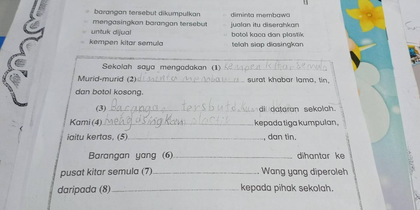 barangan tersebut dikumpulkan diminta membawa 
mengasingkan barangan tersebut jualan itu diserahkan 
untuk dijual botol kaca dan plastik 
kempen kitar semula telah siap diasingkan 
_ 
Sekolah saya mengadakan (1)_ 
Murid-murid (2)_ surat khabar lama, tin, 
dan botol kosong._ 
(3)_ di dataran sekolah. 
Kami (4)_ kepada tiga kumpulan, 
iaitu kertas, (5)_ , dan tin. 
Barangan yang (6)_ dihantar ke 
pusat kitar semula (7)_ . Wang yang diperoleh 
daripada (8) _kepada pihak sekolah.