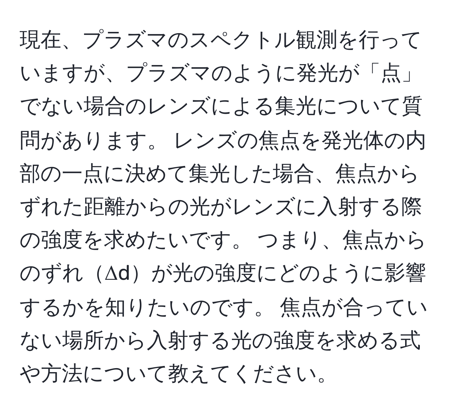 現在、プラズマのスペクトル観測を行っていますが、プラズマのように発光が「点」でない場合のレンズによる集光について質問があります。 レンズの焦点を発光体の内部の一点に決めて集光した場合、焦点からずれた距離からの光がレンズに入射する際の強度を求めたいです。 つまり、焦点からのずれΔdが光の強度にどのように影響するかを知りたいのです。 焦点が合っていない場所から入射する光の強度を求める式や方法について教えてください。