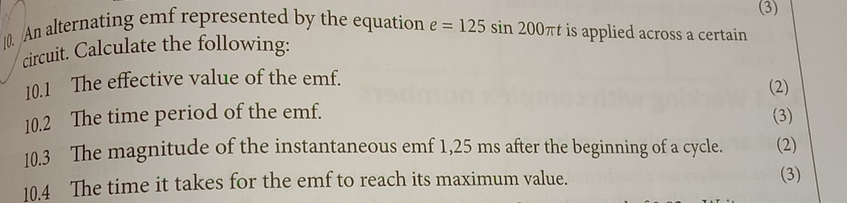 (3) 
10. An alternating emf represented by the equation e=125sin 200π t is applied across a certain 
circuit. Calculate the following: 
10.1 The effective value of the emf. 
(2) 
10.2 The time period of the emf. (3) 
10.3 The magnitude of the instantaneous emf 1,25 ms after the beginning of a cycle. (2) 
10.4 The time it takes for the emf to reach its maximum value. 
(3)