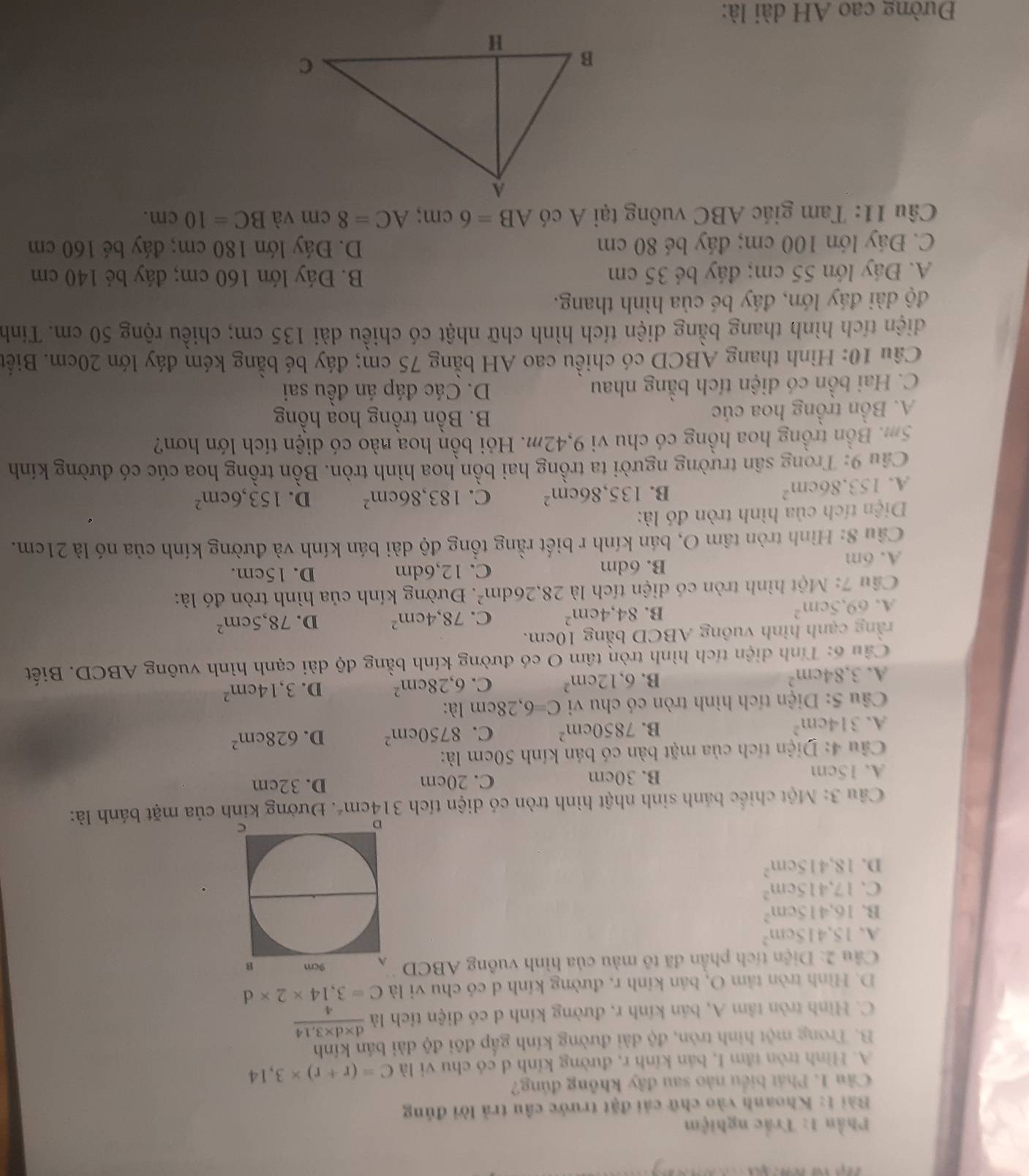 Phần 1: Trắc nghiệm
Bài 1: Khoanh vào chữ cái đặt trước cầu trả lời đủng
Câu 1. Phát biểu nào sau đây không đúng?
A. Hình tròn tầm I, bán kính r, đường kính d có chu vi là C=(r+r)* 3,14
B. Trong một hình tròn, độ dài đường kính gấp đôi độ dài bán kính
C. Hình tròn tâm A, bản kính r, đường kính d có diện tích là  (d* d* 3,14)/4 
D. Hình tròn tâm O, bản kính r, đường kính d có chu vi là C=3,14* 2* d
Câu 2:D ện tích phần đã tô màu của hình vuông ABCD
A. 15.415cm^2
B. 16.415cm^2
C. 17,415cm^2
D. 18,415cm^2
Câu 3: Một chiếc bánh sinh nhật hình tròn có diện tích 314cm^2. Đường kinh của mặt bánh là:
A. 15cm B. 30cm C. 20cm D. 32cm
Câu 4: Diện tích của mặt bàn có bán kính 50cm là:
A. 314cm^2 B. 7850cm^2 C. 8750cm^2 D. 628cm^2
Câu 5: Diện tích hình tròn có chu vi C=6,28cm là:
A. 3,84cm^2
B. 6.12cm^2 C. 6,28cm^2 D. 3,14cm^2
Câu 6: Tính diện tích hình tròn tâm O có đường kính bằng độ dài cạnh hình vuông ABCD. Biết
rằng cạnh hình vuông ABCD bằng 10cm.
A. 69.5cm^2
B. 84,4cm^2 C. 78,4cm^2 D. 78,5cm^2
Câu 7: Một hình tròn có diện tích là 28,26dm^2.  Đường kính của hình tròn đó là:
A. 6m B. 6dm C. 12,6dm D. 15cm.
Cầu 8: Hình tròn tâm O, bán kính r biết rằng tổng độ dài bán kính và đường kính của nó là 21cm.
Diện tích của hình tròn đó là:
A. 153.86cm^2
B. 135,86cm^2 C. 183,86cm^2 D. 153,6cm^2
Câu 9: Trong sân trường người ta trồng hai bồn hoa hình tròn. Bồn trồng hoa cúc có đường kính
5m. Bồn trồng hoa hồng có chu vi 9,42m. Hỏi bồn hoa nào có diện tích lớn hơn?
A. Bồn trồng hoa cúc
B. Bồn trồng hoa hồng
C. Hai bồn có diện tích bằng nhau D. Các đáp án đều sai
Câu 10: Hình thang ABCD có chiều cao AH bằng 75 cm; đáy bé bằng kém đáy lớn 20cm. Biết
diện tích hình thang bằng diện tích hình chữ nhật có chiều dài 135 cm; chiều rộng 50 cm. Tính
độ dài đáy lớn, đáy bé của hình thang.
A. Đáy lớn 55 cm; đáy bé 35 cm B. Đáy lớn 160 cm; đáy bé 140 cm
C. Đáy lớn 100 cm; đáy bé 80 cm D. Đáy lớn 180 cm; đáy bé 160 cm
Câu 11: Tam giác ABC vuông tại A có AB=6cm;AC=8cm và BC=10cm.
Đường cao AH dài là: