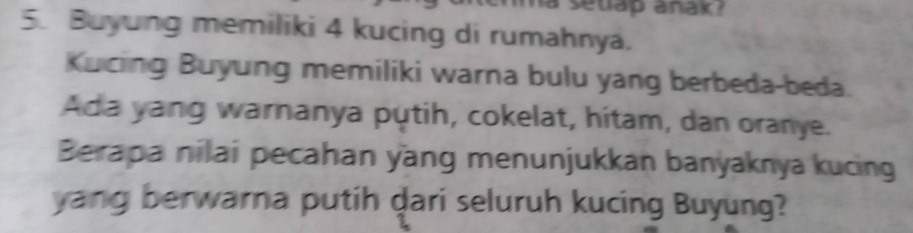 setlap anak ? 
5. Buyung memiliki 4 kucing di rumahnya. 
Kucing Buyung memiliki warna bulu yang berbeda-beda. 
Ada yang warnanya putih, cokelat, hitam, dan oranye. 
Berapa nilai pecahan yang menunjukkan banyaknya kucing 
yang berwarna putih dari seluruh kucing Buyung?