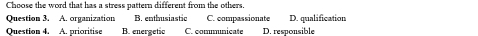 Choose the word that has a stress pattern different from the others.
Question 3. A. organization B. enthusiastic C. compassionate D. qualification
Question 4. A. prioritise B. energetic C. commnicate D. responsible